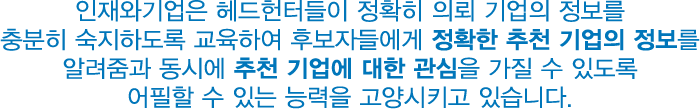 인재와기업은 헤드헌터들이 정확히 의뢰 기업의 정보를
								충분히 숙지하도록 교육하여 후보자들에게 정확한 추천 기업의 정보를
								알려줌과 동시에 추천 기업에 대한 관심을 가질 수 있도록
								어필할 수 있는 능력을 고양시키고 있습니다.
